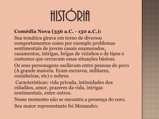  Comédia Nova (336 a.C. - 150 a.C.):
 Sua temática girava em torno de diversos
comportamentos como por exemplo problemas
sentimentais de jovens casais enamorados,
casamentos, intrigas, brigas de vizinhos e de tipos e
costumes que cercavam essas situações básicas.
 Os seus personagens oscilavam entre pessoas do povo
(A grande maioria. Eram escravos, militares,
cozinheiras, etc) e nobres.
 Características: vida privada, intimidades dos
cidadãos, amor, prazeres da vida, intrigas
sentimentais, entre outros.
 Nesse momento não se encontra a presença do coro.
 Seu maior representante foi Menandro.
 