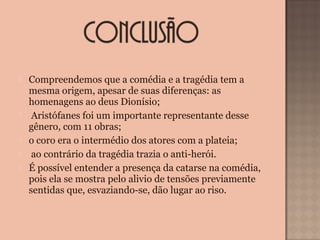  Compreendemos que a comédia e a tragédia tem a
mesma origem, apesar de suas diferenças: as
homenagens ao deus Dionísio;
 Aristófanes foi um importante representante desse
gênero, com 11 obras;
 o coro era o intermédio dos atores com a plateia;
 ao contrário da tragédia trazia o anti-herói.
 É possível entender a presença da catarse na comédia,
pois ela se mostra pelo alivio de tensões previamente
sentidas que, esvaziando-se, dão lugar ao riso.
 