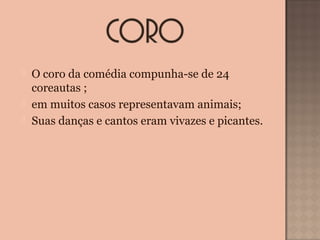  O coro da comédia compunha-se de 24
coreautas ;
 em muitos casos representavam animais;
 Suas danças e cantos eram vivazes e picantes.
 