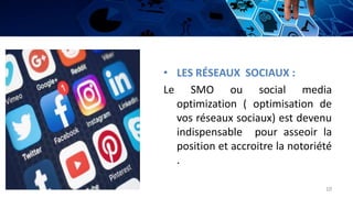 • LES RÉSEAUX SOCIAUX :
Le SMO ou social media
optimization ( optimisation de
vos réseaux sociaux) est devenu
indispensable pour asseoir la
position et accroitre la notoriété
.
10
 