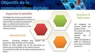 Objectifs de la
communication digitale:
11
Augmenter la notoriété
•Privélégier les actions qui permettent
une plus grande visibilité de la marque sur
internet (Tous les types de publicité en
ligne, La création de contenu à but
informatif, Une forte présence sur les
réseaux sociaux).
Accroitre le CA
•Activer l’emailing inteligent pour drainer les
internautes déjà identifiés sur le site web.
•Attirer un trafic qualifié vers le site web grace au
contenu qui est trouvable sur les réseaux sociaux.
•La convertie du trafic du site web en prospects puis en
clients .
Améliorer la
fidélisation
•En rédigeant du
contenu dédié aux
propres clients.
•En créant des offres
spécifiques à
recevoir par e-
mailing.
•Relier cet objectif au
CRM de l’entreprise
pour mieux connaitre
ses clients.
 