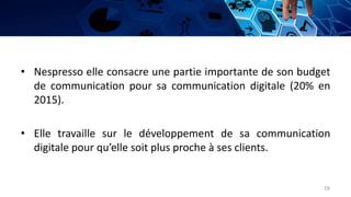 • Nespresso elle consacre une partie importante de son budget
de communication pour sa communication digitale (20% en
2015).
• Elle travaille sur le développement de sa communication
digitale pour qu’elle soit plus proche à ses clients.
16
 