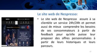 Le site web de Nespresso:
• Le site web de Nespresso assure à sa
clientèle un service 24h/24h et permet
aussi de mieux comprendre les besoins
de ses consommateurs à partir de
feedback pour qu’elle puisse leur
proposer des offres personnalisées à
partir de leurs historiques et leurs
parcours.
17
 