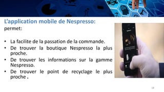 L’application mobile de Nespresso:
permet:
• La facilite de la passation de la commande.
• De trouver la boutique Nespresso la plus
proche.
• De trouver les informations sur la gamme
Nespresso.
• De trouver le point de recyclage le plus
proche .
18
 