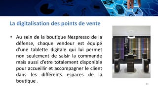 La digitalisation des points de vente
• Au sein de la boutique Nespresso de la
défense, chaque vendeur est équipé
d’une tablette digitale qui lui permet
non seulement de saisir la commande
mais aussi d’etre totalement disponible
pour accueillir et accompagner le client
dans les différents espaces de la
boutique .
22
 