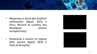 • Nespresso a lancé des fenêtres
interactives depuis 2015 à
Paris, Munich et Londres (les
boutiques phares
européennes).
• Nespresso a ouvert un espace
libre service depuis 2015 à
Paris et Bruxelles.
23
 