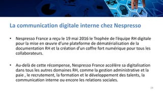 La communication digitale interne chez Nespresso
• Nespresso France a reçu le 19 mai 2016 le Trophée de l’équipe RH digitale
pour la mise en œuvre d’une plateforme de dématérialisation de la
documentation RH et la création d’un coffre fort numérique pour tous les
collaborateurs.
• Au-delà de cette récompense, Nespresso France accélère sa digitalisation
dans tous les autres domaines RH, comme la gestion administrative et la
paie , le recrutement, la formation et le développement des talents, la
communication interne ou encore les relations sociales.
24
 