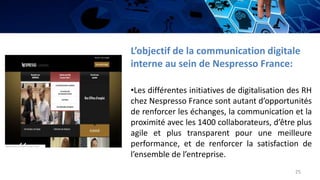 L’objectif de la communication digitale
interne au sein de Nespresso France:
•Les différentes initiatives de digitalisation des RH
chez Nespresso France sont autant d’opportunités
de renforcer les échanges, la communication et la
proximité avec les 1400 collaborateurs, d’être plus
agile et plus transparent pour une meilleure
performance, et de renforcer la satisfaction de
l’ensemble de l’entreprise.
25
 