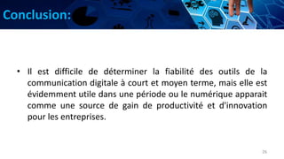 Conclusion:
• Il est difficile de déterminer la fiabilité des outils de la
communication digitale à court et moyen terme, mais elle est
évidemment utile dans une période ou le numérique apparait
comme une source de gain de productivité et d'innovation
pour les entreprises.
26
 