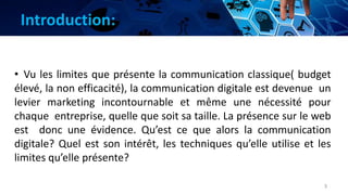 Introduction:
3
• Vu les limites que présente la communication classique( budget
élevé, la non efficacité), la communication digitale est devenue un
levier marketing incontournable et même une nécessité pour
chaque entreprise, quelle que soit sa taille. La présence sur le web
est donc une évidence. Qu’est ce que alors la communication
digitale? Quel est son intérêt, les techniques qu’elle utilise et les
limites qu’elle présente?
 
