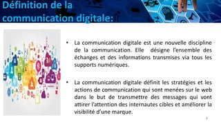 Définition de la
communication digitale:
• La communication digitale est une nouvelle discipline
de la communication. Elle désigne l’ensemble des
échanges et des informations transmises via tous les
supports numériques.
• La communication digitale définit les stratégies et les
actions de communication qui sont menées sur le web
dans le but de transmettre des messages qui vont
attirer l’attention des internautes cibles et améliorer la
visibilité d’une marque.
4
 