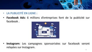 • LA PUBLICITÉ EN LIGNE :
• Facebook Ads: 6 millions d’entreprises font de la publicité sur
facebook .
• Instagram: Les campagnes sponsorisées sur facebook seront
relayées sur Instagram.
8
 