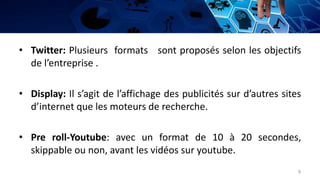 • Twitter: Plusieurs formats sont proposés selon les objectifs
de l’entreprise .
• Display: Il s’agit de l’affichage des publicités sur d’autres sites
d’internet que les moteurs de recherche.
• Pre roll-Youtube: avec un format de 10 à 20 secondes,
skippable ou non, avant les vidéos sur youtube.
9
 