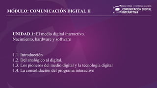 UNIDAD 1: El medio digital interactivo.
Nacimiento, hardware y software
1.1. Introducción
1.2. Del analógico al digital.
1.3. Los pioneros del medio digital y la tecnología digital
1.4. La consolidación del programa interactivo
MÓDULO: COMUNICACIÓN DIGITAL II
 