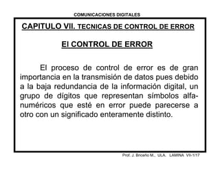 CAPITULO VII. TECNICAS DE CONTROL DE ERROR
Prof. J. Briceño M., ULA. LAMINA VII-1/17
El CONTROL DE ERROR
El proceso de control de error es de gran
importancia en la transmisión de datos pues debido
a la baja redundancia de la información digital, un
grupo de dígitos que representan símbolos alfa-
numéricos que esté en error puede parecerse a
otro con un significado enteramente distinto.
COMUNICACIONES DIGITALES
 