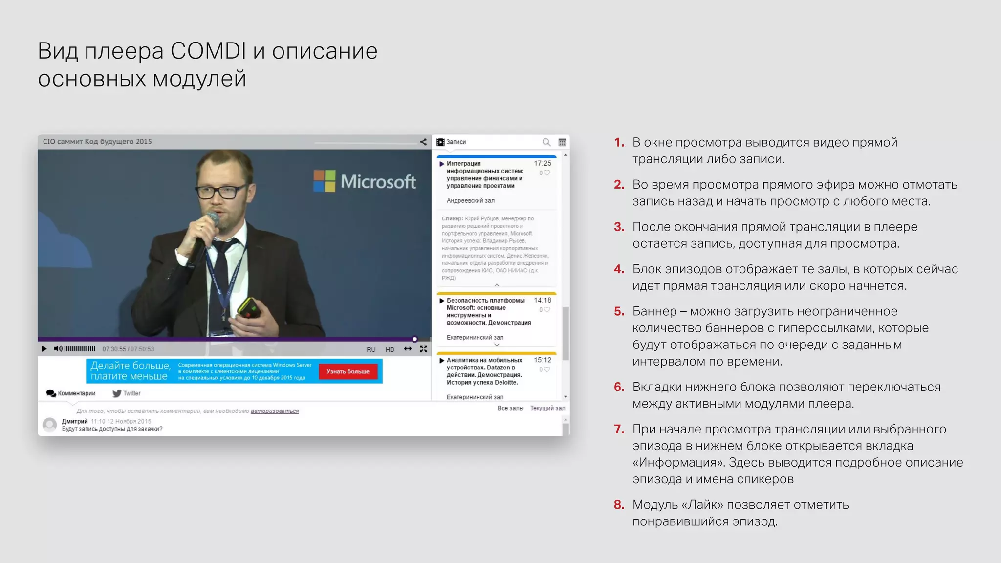 Вид плеера COMDI и описание
основных модулей
1.	 В окне просмотра выводится видео прямой
трансляции либо записи.
2.	 Во время просмотра прямого эфира можно отмотать
запись назад и начать просмотр с любого места.
3.	 После окончания прямой трансляции в плеере
остается запись, доступная для просмотра.
4.	 Блок эпизодов отображает те залы, в которых сейчас
идет прямая трансляция или скоро начнется.
5.	 Баннер – можно загрузить неограниченное
количество баннеров с гиперссылками, которые
будут отображаться по очереди с заданным
интервалом по времени.
6.	 Вкладки нижнего блока позволяют переключаться
между активными модулями плеера.
7.	 При начале просмотра трансляции или выбранного
эпизода в нижнем блоке открывается вкладка
«Информация». Здесь выводится подробное описание
эпизода и имена спикеров
8.	 Модуль «Лайк» позволяет отметить
понравившийся эпизод.
 