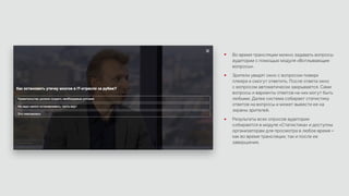 Во время трансляции можно задавать вопросы
аудитории с помощью модуля «Всплывающие
вопросы».
Зрители увидят окно с вопросом поверх
плеера и смогут ответить. После ответа окно
с вопросом автоматически закрывается. Сами
вопросы и варианты ответов на них могут быть
любыми. Далее система собирает статистику
ответов на вопросы и может вывести ее на
экраны зрителей.
Результаты всех опросов аудитории
собираются в модуле «Статистика» и доступны
организаторам для просмотра в любое время –
как во время трансляции, так и после ее
завершения.
 