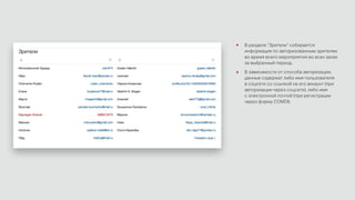 В разделе “Зрители” собирается
информация по авторизованным зрителям
во время всего мероприятия во всех залах
за выбранный период.
В зависимости от способа авторизации,
данные содержат либо имя пользователя
в соцсети со ссылкой на его аккаунт (при
авторизации через соцсети), либо имя
с электронной почтой (при регистрации
через форму COMDI).
 