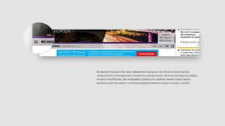 Во время просмотра при наведении мышкой на область просмотра
появляются стандартные элементы управления: полоса прокрутки видео,
кнопка Play/Pause, регулировка громкости, выбор языка трансляции,
выбор качества видео, кнопка разворачивания видео на весь экран.
 