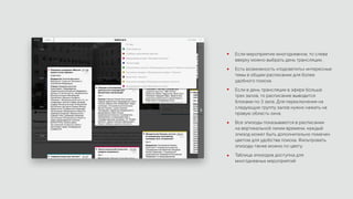 Если мероприятие многодневное, то слева
вверху можно выбрать день трансляции.
Есть возможность «подсветить» интересные
темы в общем расписании для более
удобного поиска.
Если в день трансляции в эфире больше
трех залов, то расписание выводится
блоками по 3 зала. Для переключения на
следующую группу залов нужно нажать на
правую область окна.
Все эпизоды показываются в расписании
на вертикальной линии времени, каждый
эпизод может быть дополнительно помечен
цветом для удобства поиска. Фильтровать
эпизоды также можно по цвету.
Таблица эпизодов доступна для
многодневных мероприятий
 