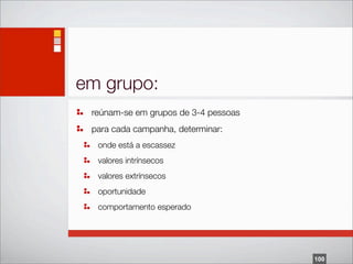em grupo:
 reúnam-se em grupos de 3-4 pessoas
 para cada campanha, determinar:
  onde está a escassez
  valores intrínsecos
  valores extrínsecos
  oportunidade
  comportamento esperado




                                      100
 