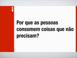 Por que as pessoas
consomem coisas que não
precisam?
 