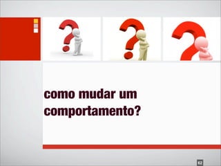 como mudar um
comportamento?


                 62
 