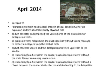 April 2014
• Corrigan TX
• Four people remain hospitalized, three in critical condition, after an
explosion and fire at a Polk County plywood mill
• a) dust collector bags impeded the venting area of the dust collector
deflagration vents.
• b) explosion vents releasing in the dust collector without taking measure
to protect employees from the fireball path
• c) dust collector vented and the deflagration traveled upstream to the
sander.
• d) responding to a fire within the sander dust collection system without
the main blower remaining in operation.
• e) responding to a fire within the sander dust collection system without a
choke between the sander dust collector and silo leading to the briquetter.
 