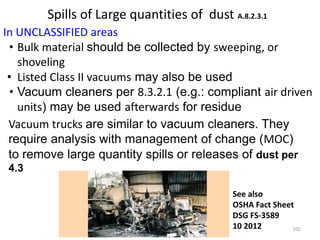 Spills of Large quantities of dust A.8.2.3.1
In UNCLASSIFIED areas
• Bulk material should be collected by sweeping, or
shoveling
• Listed Class II vacuums may also be used
• Vacuum cleaners per 8.3.2.1 (e.g.: compliant air driven
units) may be used afterwards for residue
Vacuum Truck See also
OSHA Fact Sheet
DSG FS-3589
10 2012
Vacuum trucks are similar to vacuum cleaners. They
require analysis with management of change (MOC)
to remove large quantity spills or releases of dust per
4.3
101
 