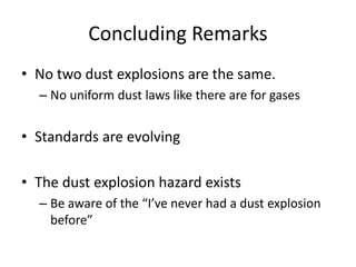 Concluding Remarks
• No two dust explosions are the same.
– No uniform dust laws like there are for gases
• Standards are evolving
• The dust explosion hazard exists
– Be aware of the “I’ve never had a dust explosion
before”
 