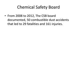 Chemical Safety Board
• From 2008 to 2012, The CSB board
documented, 50 combustible dust accidents
that led to 29 fatalities and 161 injuries.
 