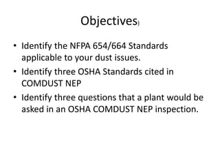Objectives)
• Identify the NFPA 654/664 Standards
applicable to your dust issues.
• Identify three OSHA Standards cited in
COMDUST NEP
• Identify three questions that a plant would be
asked in an OSHA COMDUST NEP inspection.
 