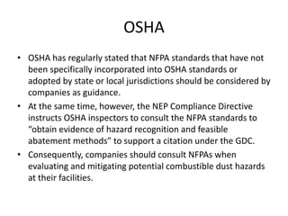 OSHA
• OSHA has regularly stated that NFPA standards that have not
been specifically incorporated into OSHA standards or
adopted by state or local jurisdictions should be considered by
companies as guidance.
• At the same time, however, the NEP Compliance Directive
instructs OSHA inspectors to consult the NFPA standards to
“obtain evidence of hazard recognition and feasible
abatement methods” to support a citation under the GDC.
• Consequently, companies should consult NFPAs when
evaluating and mitigating potential combustible dust hazards
at their facilities.
 