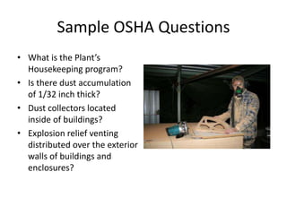 Sample OSHA Questions
• What is the Plant’s
Housekeeping program?
• Is there dust accumulation
of 1/32 inch thick?
• Dust collectors located
inside of buildings?
• Explosion relief venting
distributed over the exterior
walls of buildings and
enclosures?
 