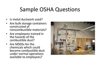 Sample OSHA Questions
• Is metal ductwork used?
• Are bulk storage containers
constructed of
noncombustible materials?
• Are employees trained in
the hazards of the
combustible dust?
• Are MSDSs for the
chemicals which could
become combustible dust
under normal operations
available to employees?
 