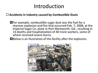 Introduction
 Accidents in Industry caused by Combustible Dusts
For example, combustible sugar dust was the fuel for a
massive explosion and fire that occurred Feb. 7, 2008, at the
Imperial Sugar Co. plant in Port Wentworth, GA., resulting in
13 deaths and hospitalization of 40 more workers, some of
whom received severe burns.
Below is an illustration of the facility after the explosion.
 