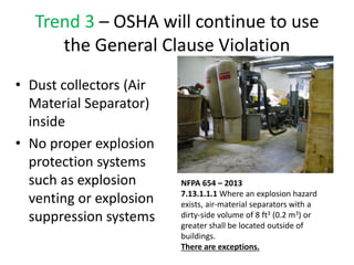 Trend 3 – OSHA will continue to use
the General Clause Violation
• Dust collectors (Air
Material Separator)
inside
• No proper explosion
protection systems
such as explosion
venting or explosion
suppression systems
NFPA 654 – 2013
7.13.1.1.1 Where an explosion hazard
exists, air-material separators with a
dirty-side volume of 8 ft3 (0.2 m3) or
greater shall be located outside of
buildings.
There are exceptions.
 