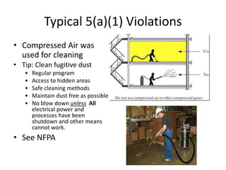 Typical 5(a)(1) Violations
• Compressed Air was
used for cleaning
• Tip: Clean fugitive dust
• Regular program
• Access to hidden areas
• Safe cleaning methods
• Maintain dust free as possible
• No blow down unless All
electrical power and
processes have been
shutdown and other means
cannot work.
• See NFPA
 