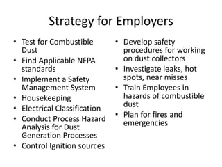 Strategy for Employers
• Test for Combustible
Dust
• Find Applicable NFPA
standards
• Implement a Safety
Management System
• Housekeeping
• Electrical Classification
• Conduct Process Hazard
Analysis for Dust
Generation Processes
• Control Ignition sources
• Develop safety
procedures for working
on dust collectors
• Investigate leaks, hot
spots, near misses
• Train Employees in
hazards of combustible
dust
• Plan for fires and
emergencies
 