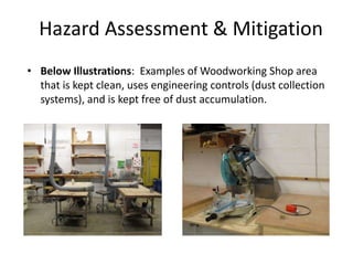 Hazard Assessment & Mitigation
• Below Illustrations: Examples of Woodworking Shop area
that is kept clean, uses engineering controls (dust collection
systems), and is kept free of dust accumulation.
 