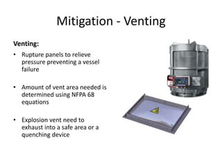 Mitigation - Venting
Venting:
• Rupture panels to relieve
pressure preventing a vessel
failure
• Amount of vent area needed is
determined using NFPA 68
equations
• Explosion vent need to
exhaust into a safe area or a
quenching device
 