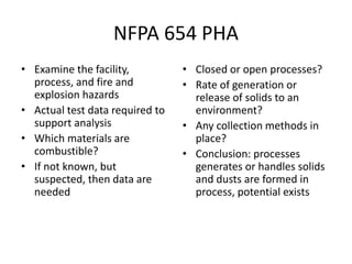 NFPA 654 PHA
• Examine the facility,
process, and fire and
explosion hazards
• Actual test data required to
support analysis
• Which materials are
combustible?
• If not known, but
suspected, then data are
needed
• Closed or open processes?
• Rate of generation or
release of solids to an
environment?
• Any collection methods in
place?
• Conclusion: processes
generates or handles solids
and dusts are formed in
process, potential exists
 