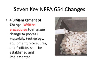 Seven Key NFPA 654 Changes
• 4.3 Management of
Change. Written
procedures to manage
change to process
materials, technology,
equipment, procedures,
and facilities shall be
established and
implemented.
 