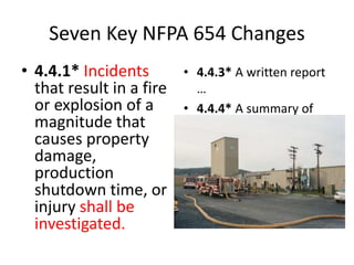 Seven Key NFPA 654 Changes
• 4.4.1* Incidents
that result in a fire
or explosion of a
magnitude that
causes property
damage,
production
shutdown time, or
injury shall be
investigated.
• 4.4.3* A written report
…
• 4.4.4* A summary of
the incident
investigation report
shall be shared with
affected personnel…
 
