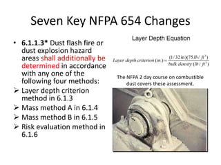 Seven Key NFPA 654 Changes
• 6.1.1.3* Dust flash fire or
dust explosion hazard
areas shall additionally be
determined in accordance
with any one of the
following four methods:
 Layer depth criterion
method in 6.1.3
 Mass method A in 6.1.4
 Mass method B in 6.1.5
 Risk evaluation method in
6.1.6
The NFPA 2 day course on combustible
dust covers these assessment.
 