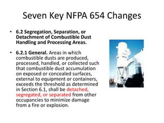 Seven Key NFPA 654 Changes
• 6.2 Segregation, Separation, or
Detachment of Combustible Dust
Handling and Processing Areas.
• 6.2.1 General. Areas in which
combustible dusts are produced,
processed, handled, or collected such
that combustible dust accumulation
on exposed or concealed surfaces,
external to equipment or containers,
exceeds the threshold as determined
in Section 6.1, shall be detached,
segregated, or separated from other
occupancies to minimize damage
from a fire or explosion.
 