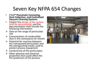 Seven Key NFPA 654 Changes
• 7.3.2* Pneumatic Conveying,
Dust Collection, and Centralized
Vacuum Cleaning Systems.
• 7.3.2.1 The design of the system
shall be documented, and the
documentation shall include the
following information:
 Data on the range of particulate
size
 Concentration of combustible
dust in the conveyance air stream
 Potential for reaction between
the transported particulates and
the extinguishing media used to
protect process equipment
 Conductivity of the particulates
 Other physical and chemical
properties that could affect the
fire protection of the process
 