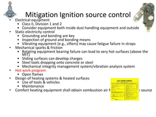 Mitigation Ignition source control
• Electrical equipment
• Class II, Division 1 and 2
• Consider equipment both inside dust handling equipment and outside
• Static electricity control
• Grounding and bonding are key
• Inspection of ground and bonding means
• Vibrating equipment (e.g., sifters) may cause fatigue failure in straps
• Mechanical sparks & friction
• Rotating equipment bearing failure can lead to very hot surfaces (above the
MIT)
• Sliding surfaces can develop charges
• Steel tools dropping onto concrete or steel
• Mechanical integrity management system/vibration analysis system
• Hot work program
• Open flames
• Design of heating systems & heated surfaces
• Use of tools & vehicles
• Maintenance
• Comfort heating equipment shall obtain combustion air from clean outside source
 
