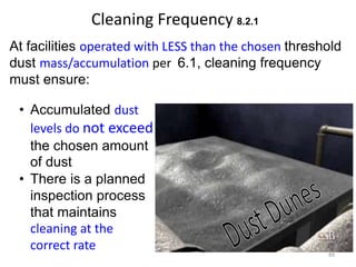 Cleaning Frequency 8.2.1
At facilities operated with LESS than the chosen threshold
dust mass/accumulation per 6.1, cleaning frequency
must ensure:
• Accumulated dust
levels do not exceed
the chosen amount
of dust
• There is a planned
inspection process
that maintains
cleaning at the
correct rate
89
 