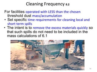 Cleaning Frequency 8.2
For facilities operated with LESS than the chosen
threshold dust mass/accumulation
• Set specific time requirements for cleaning local and
short term spills
• The intent is to remove the excess materials quickly so
that such spills do not need to be included in the
mass calculations of 6.1
90
 
